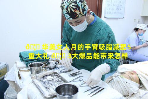 🦉 华美女人月的手臂吸脂减肥5重大礼 🦟 3大爆品能带来怎样的惊喜